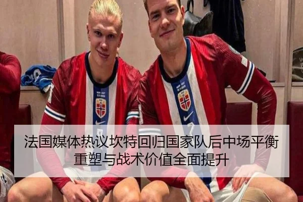 法国媒体热议坎特回归国家队后中场平衡重塑与战术价值全面提升
