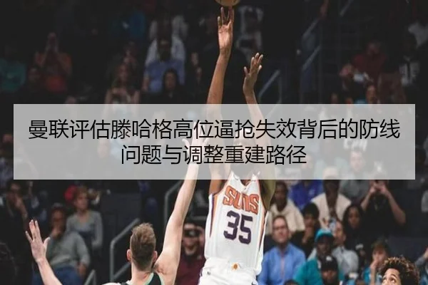 曼联评估滕哈格高位逼抢失效背后的防线问题与调整重建路径